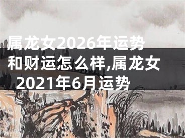 属龙女2026年运势和财运怎么样,属龙女2021年6月运势