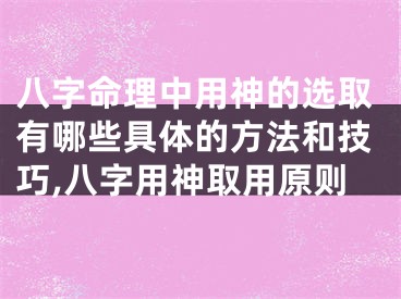 八字命理中用神的选取有哪些具体的方法和技巧,八字用神取用原则