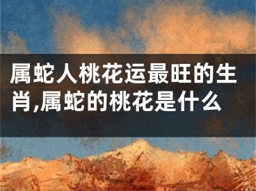 属蛇人桃花运最旺的生肖,属蛇的桃花是什么