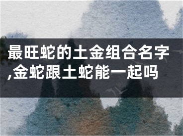 最旺蛇的土金组合名字,金蛇跟土蛇能一起吗