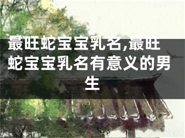 最旺蛇宝宝乳名,最旺蛇宝宝乳名有意义的男生