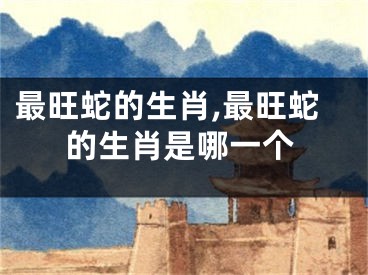 最旺蛇的生肖,最旺蛇的生肖是哪一个