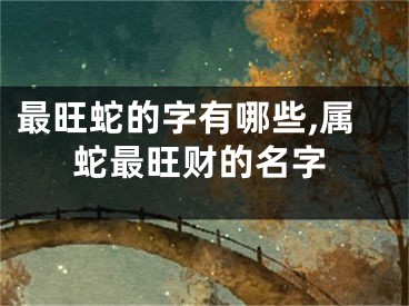 最旺蛇的字有哪些,属蛇最旺财的名字