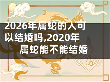 2026年属蛇的人可以结婚吗,2020年属蛇能不能结婚