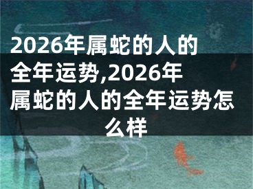 2026年属蛇的人的全年运势,2026年属蛇的人的全年运势怎么样