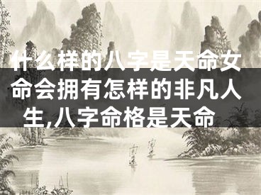 什么样的八字是天命女命会拥有怎样的非凡人生,八字命格是天命