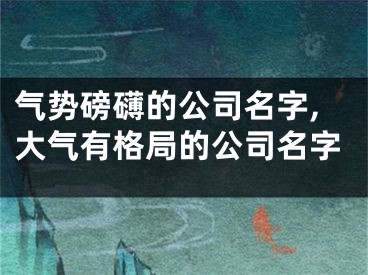 气势磅礴的公司名字,大气有格局的公司名字