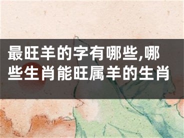 最旺羊的字有哪些,哪些生肖能旺属羊的生肖