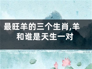 最旺羊的三个生肖,羊和谁是天生一对