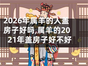 2026年属羊的人盖房子好吗,属羊的2021年盖房子好不好