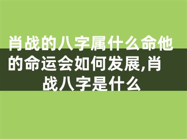 肖战的八字属什么命他的命运会如何发展,肖战八字是什么
