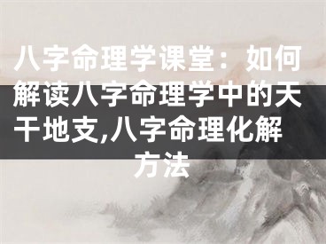 八字命理学课堂:如何解读八字命理学中的天干地支,八字命理化解方法