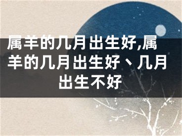 属羊的几月出生好,属羊的几月出生好丶几月出生不好