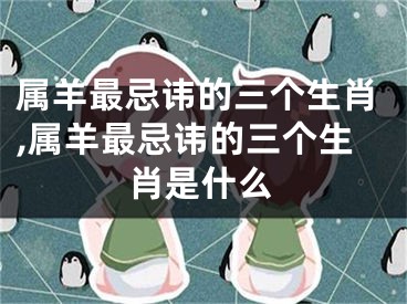 属羊最忌讳的三个生肖,属羊最忌讳的三个生肖是什么