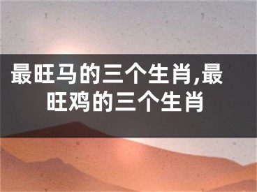 最旺马的三个生肖,最旺鸡的三个生肖
