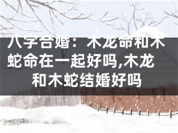 八字合婚:木龙命和木蛇命在一起好吗,木龙和木蛇结婚好吗
