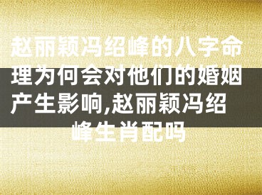 赵丽颖冯绍峰的八字命理为何会对他们的婚姻产生影响,赵丽颖冯绍峰生肖配吗