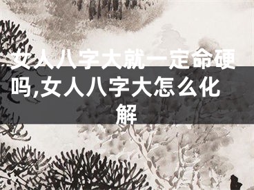女人八字大就一定命硬吗,女人八字大怎么化解