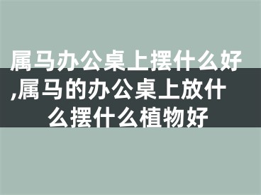 属马办公桌上摆什么好,属马的办公桌上放什么摆什么植物好