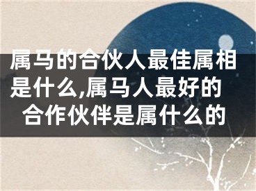 属马的合伙人最佳属相是什么,属马人最好的合作伙伴是属什么的