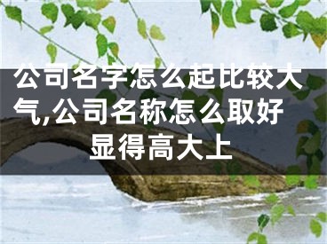 公司名字怎么起比较大气,公司名称怎么取好显得高大上