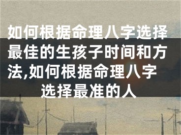 如何根据命理八字选择最佳的生孩子时间和方法,如何根据命理八字选择最准的人