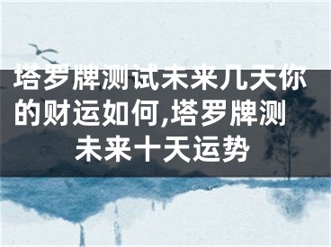 塔罗牌测试未来几天你的财运如何,塔罗牌测未来十天运势