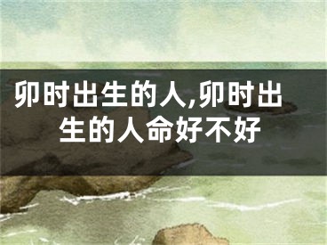 卯时出生的人,卯时出生的人命好不好