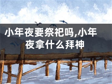 小年夜要祭祀吗,小年夜拿什么拜神