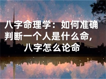 八字命理学:如何准确判断一个人是什么命,八字怎么论命