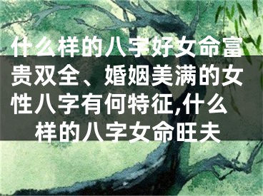 什么样的八字好女命富贵双全、婚姻美满的女性八字有何特征,什么样的八字女命旺夫