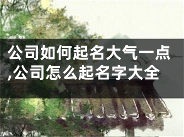 公司如何起名大气一点,公司怎么起名字大全