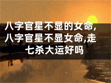 八字官星不显的女命,八字官星不显女命,走七杀大运好吗