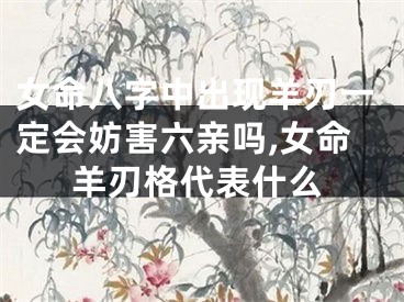 女命八字中出现羊刃一定会妨害六亲吗,女命羊刃格代表什么