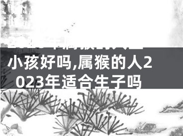2026年属猴的人生小孩好吗,属猴的人2023年适合生子吗