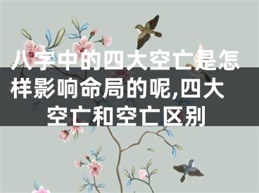 八字中的四大空亡是怎样影响命局的呢,四大空亡和空亡区别