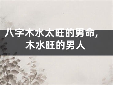 八字木水太旺的男命,木水旺的男人