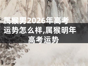 属猴男2026年高考运势怎么样,属猴明年高考运势