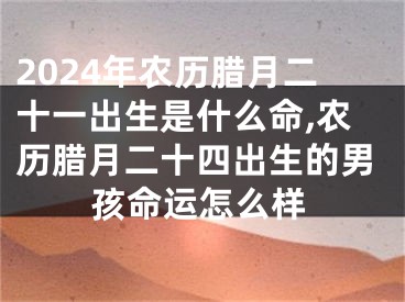 2024年农历腊月二十一出生是什么命,农历腊月二十四出生的男孩命运怎么样