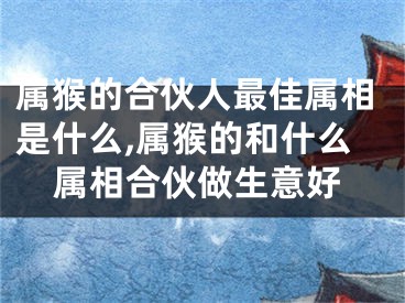 属猴的合伙人最佳属相是什么,属猴的和什么属相合伙做生意好