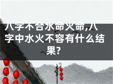 八字不合水命火命,八字中水火不容有什么结果?