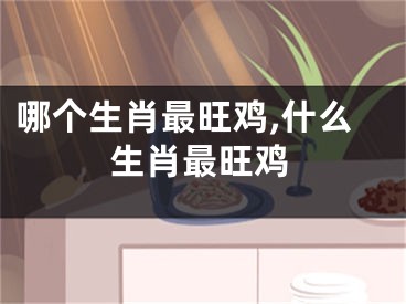 哪个生肖最旺鸡,什么生肖最旺鸡