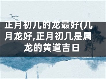 正月初几的龙最好(几月龙好,正月初几是属龙的黄道吉日