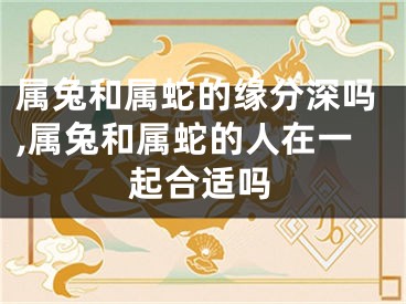 属兔和属蛇的缘分深吗,属兔和属蛇的人在一起合适吗