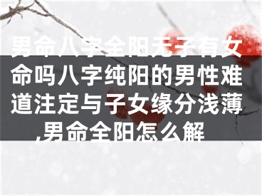 男命八字全阳无子有女命吗八字纯阳的男性难道注定与子女缘分浅薄,男命全阳怎么解