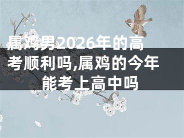 属鸡男2026年的高考顺利吗,属鸡的今年能考上高中吗