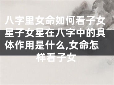八字里女命如何看子女星子女星在八字中的具体作用是什么,女命怎样看子女