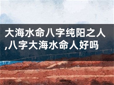 大海水命八字纯阳之人,八字大海水命人好吗