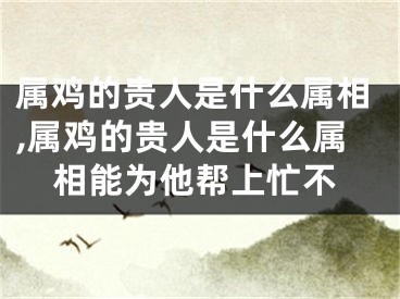 属鸡的贵人是什么属相,属鸡的贵人是什么属相能为他帮上忙不