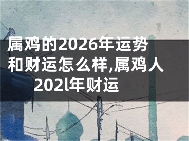 属鸡的2026年运势和财运怎么样,属鸡人202l年财运
